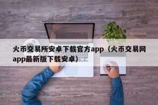 火币交易所安卓下载官方app（火币交易网app最新版下载安卓）